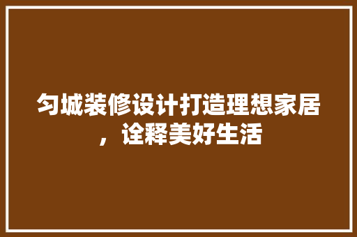 匀城装修设计打造理想家居，诠释美好生活