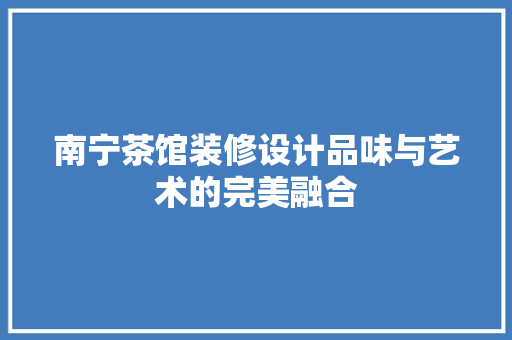 南宁茶馆装修设计品味与艺术的完美融合
