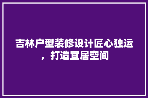 吉林户型装修设计匠心独运，打造宜居空间