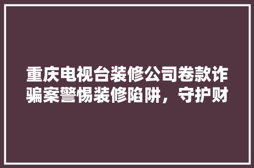 重庆电视台装修公司卷款诈骗案警惕装修陷阱，守护财产安全
