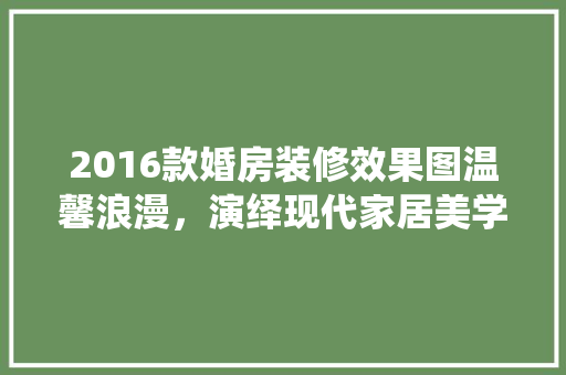 2016款婚房装修效果图温馨浪漫，演绎现代家居美学  第1张