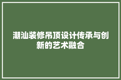 潮汕装修吊顶设计传承与创新的艺术融合