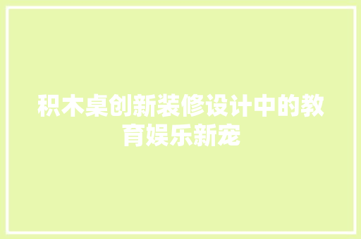 积木桌创新装修设计中的教育娱乐新宠  第1张