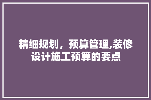 精细规划，预算管理,装修设计施工预算的要点