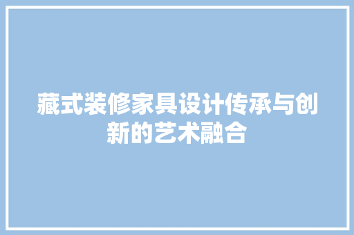 藏式装修家具设计传承与创新的艺术融合  第1张