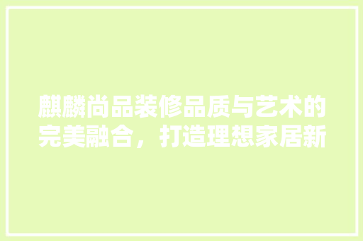 麒麟尚品装修品质与艺术的完美融合，打造理想家居新标杆