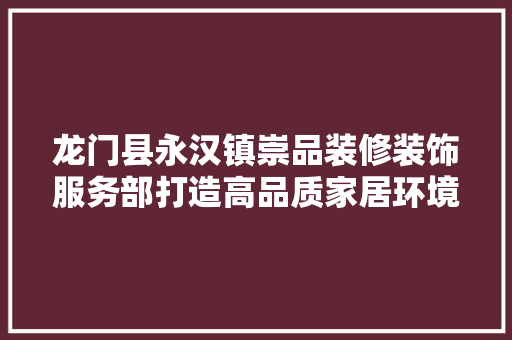 龙门县永汉镇崇品装修装饰服务部打造高品质家居环境，引领装修新风尚