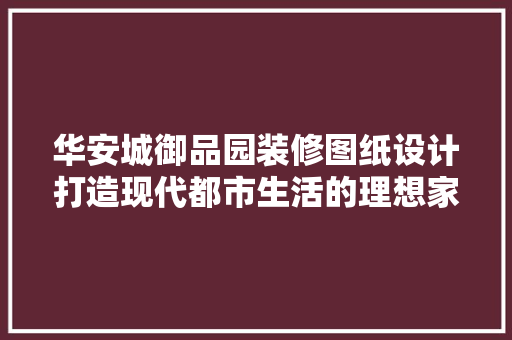 华安城御品园装修图纸设计打造现代都市生活的理想家园  第1张