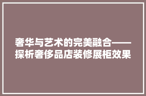 奢华与艺术的完美融合——探析奢侈品店装修展柜效果图