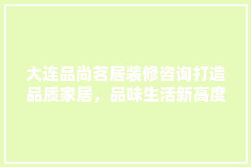 大连品尚茗居装修咨询打造品质家居，品味生活新高度