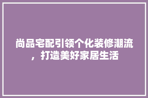 尚品宅配引领个化装修潮流，打造美好家居生活