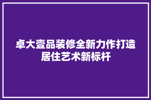 卓大壹品装修全新力作打造居住艺术新标杆