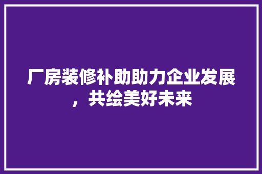 厂房装修补助助力企业发展，共绘美好未来