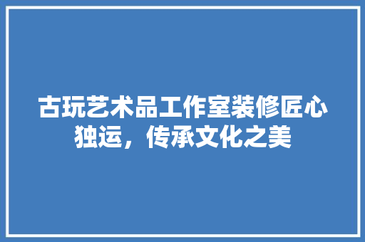 古玩艺术品工作室装修匠心独运，传承文化之美  第1张