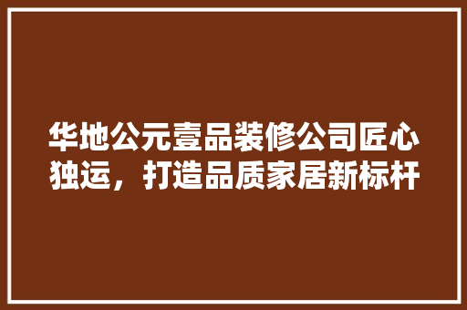 华地公元壹品装修公司匠心独运，打造品质家居新标杆
