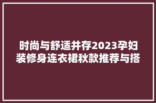 时尚与舒适并存2023孕妇装修身连衣裙秋款推荐与搭配指南