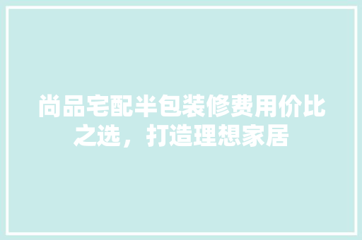 尚品宅配半包装修费用价比之选，打造理想家居
