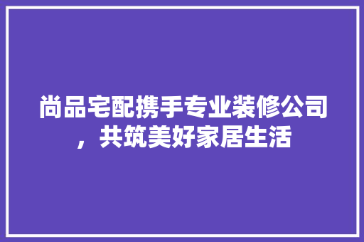 尚品宅配携手专业装修公司，共筑美好家居生活