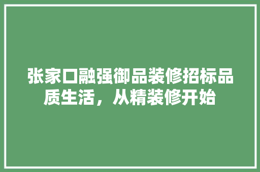 张家口融强御品装修招标品质生活，从精装修开始