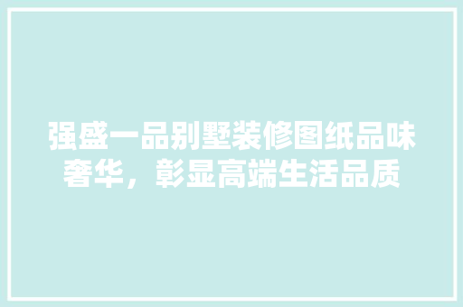 强盛一品别墅装修图纸品味奢华，彰显高端生活品质