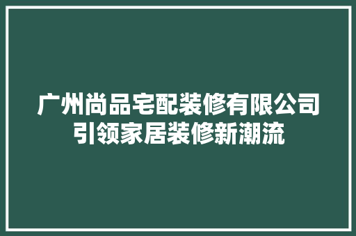 广州尚品宅配装修有限公司引领家居装修新潮流