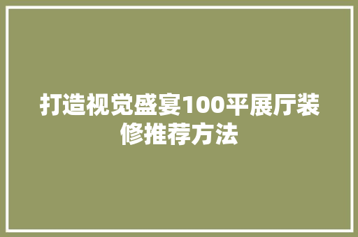 打造视觉盛宴100平展厅装修推荐方法