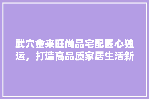 武穴金来旺尚品宅配匠心独运，打造高品质家居生活新标杆