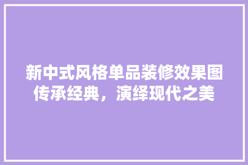 新中式风格单品装修效果图传承经典，演绎现代之美