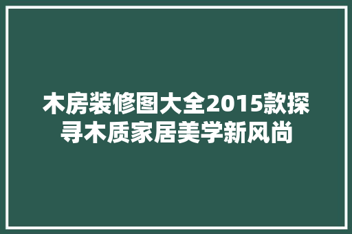 木房装修图大全2015款探寻木质家居美学新风尚  第1张