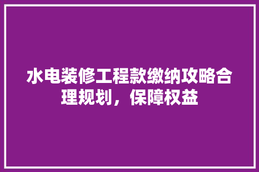 水电装修工程款缴纳攻略合理规划，保障权益