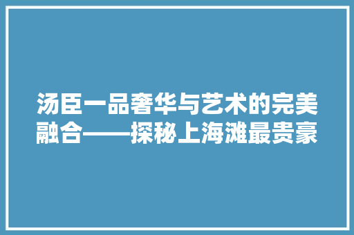 汤臣一品奢华与艺术的完美融合——探秘上海滩最贵豪宅的装修方法