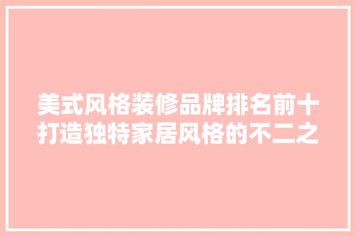 美式风格装修品牌排名前十打造独特家居风格的不二之选