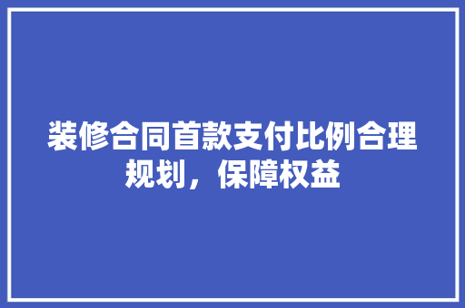 装修合同首款支付比例合理规划，保障权益