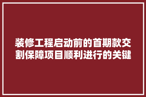 装修工程启动前的首期款交割保障项目顺利进行的关键一环