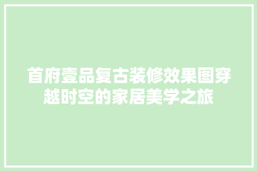 首府壹品复古装修效果图穿越时空的家居美学之旅
