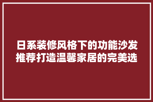 日系装修风格下的功能沙发推荐打造温馨家居的完美选择