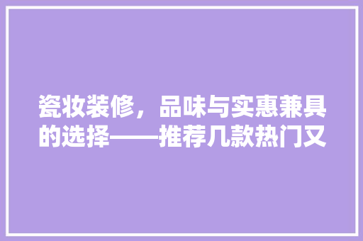 瓷妆装修，品味与实惠兼具的选择——推荐几款热门又实惠的瓷妆产品