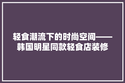 轻食潮流下的时尚空间——韩国明星同款轻食店装修