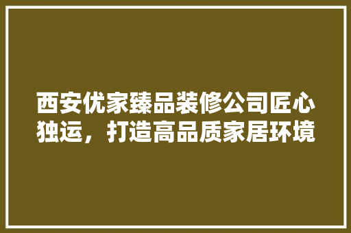 西安优家臻品装修公司匠心独运，打造高品质家居环境  第1张