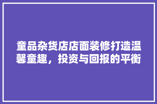 童品杂货店店面装修打造温馨童趣，投资与回报的平衡之路