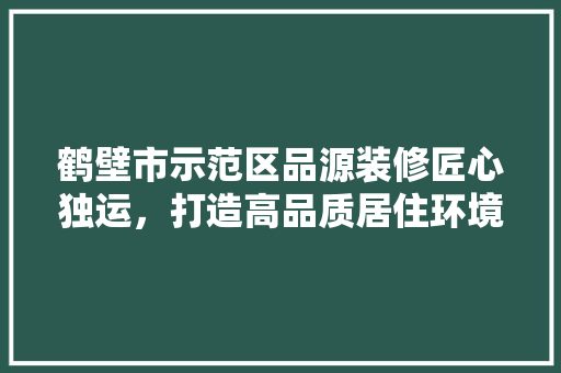 鹤壁市示范区品源装修匠心独运，打造高品质居住环境