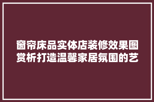 窗帘床品实体店装修效果图赏析打造温馨家居氛围的艺术之旅