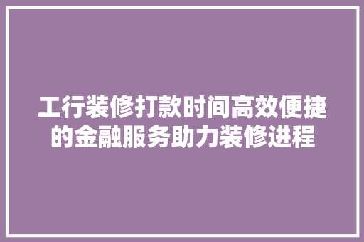 工行装修打款时间高效便捷的金融服务助力装修进程
