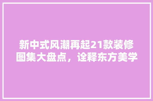 新中式风潮再起21款装修图集大盘点，诠释东方美学新境界