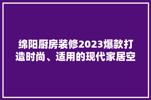 绵阳厨房装修2023爆款打造时尚、适用的现代家居空间