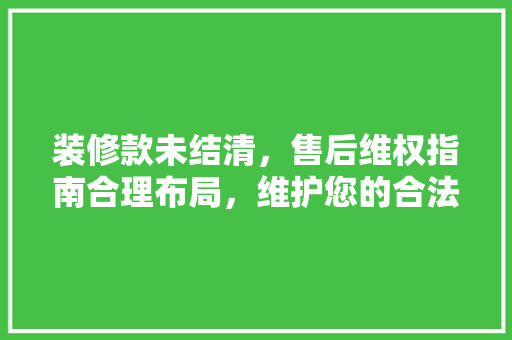 装修款未结清，售后维权指南合理布局，维护您的合法权益