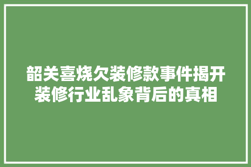 韶关喜烧欠装修款事件揭开装修行业乱象背后的真相