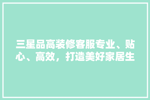 三星品高装修客服专业、贴心、高效，打造美好家居生活