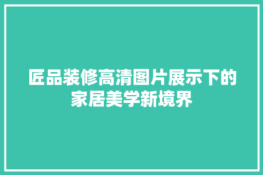 匠品装修高清图片展示下的家居美学新境界