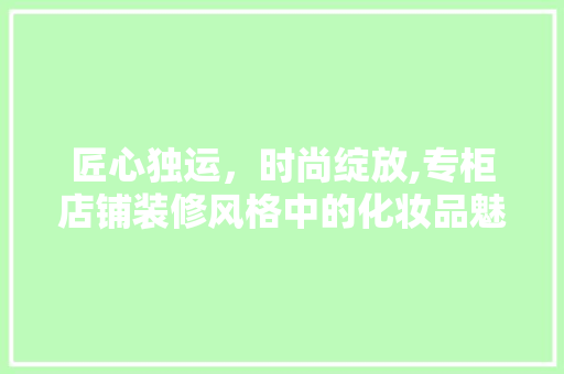 匠心独运，时尚绽放,专柜店铺装修风格中的化妆品魅力  第1张